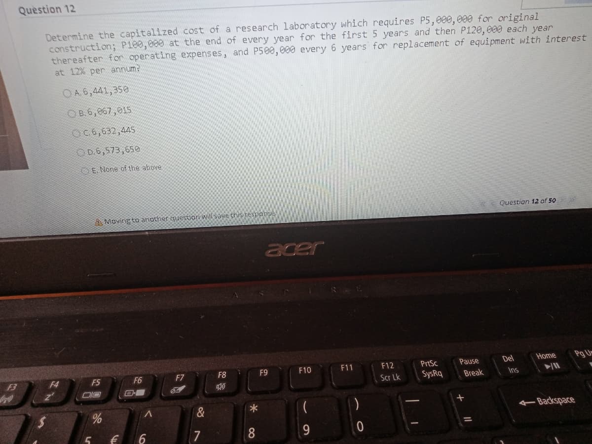 Question 12
research laboratory which requires P5,000, 000 for original
Determine the capitalized cost of
construction; P100, 000 at the end of every year for the first 5 years and then P120, 000 each year
thereafter f or operating expenses, and P500,000 every 6 years for replacement of equipment with interest
at 12% per annum?
OA6,441,350
O B.6,067,015
OC 6,632,445
8,573,650ס
E, None of the above
Question 12 of 50
A Moving to another question will save this response.
acer
PrtSc
Pause
Del
Home
Pg U
F7
F8
F9
F10
F11
F12
F3
F4
F5
F6
SysRq
Scr Lk
Break
Ins
DIO
Backspace
7
8.
