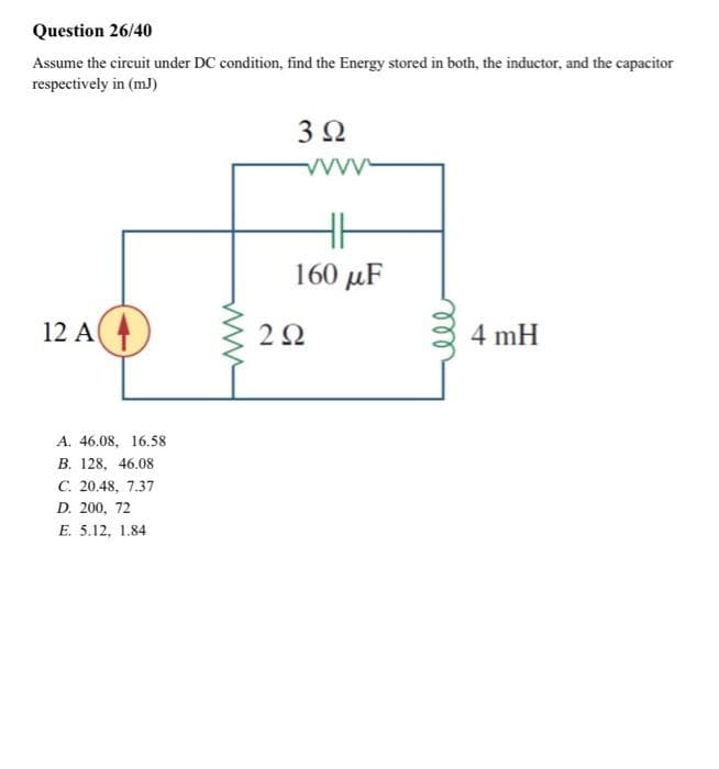 Question 26/40
Assume the circuit under DC condition, find the Energy stored in both, the inductor, and the capacitor
respectively in (mJ)
12 A
+
A. 46.08, 16.58
B. 128, 46.08
C. 20.48, 7.37
D. 200, 72
E. 5.12, 1.84
3 Ω
vvvv
160 μF
292
4 mH