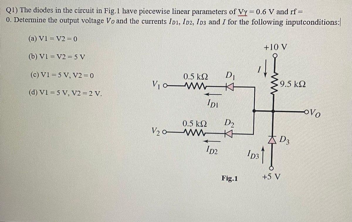 Q1) The diodes in the circuit in Fig. 1 have piecewise linear parameters of Vy = 0.6 V and rf=
0. Determine the output voltage Vo and the currents ID1, ID2, ID3 and I for the following inputconditions:
(a) V1 = V2=0
(b) V1 V2=5 V
(c) V1 = 5 V, V2 = 0
(d) V1 = 5 V, V2 = 2 V.
V₁0-
V₂0-
D₁
0.5 ΚΩ
www K
IDI
0.5 ΚΩ
www
D2
D₂
Fig.1
ID3
+10 V
9.5 ΚΩ
D3
+5 V
OVO