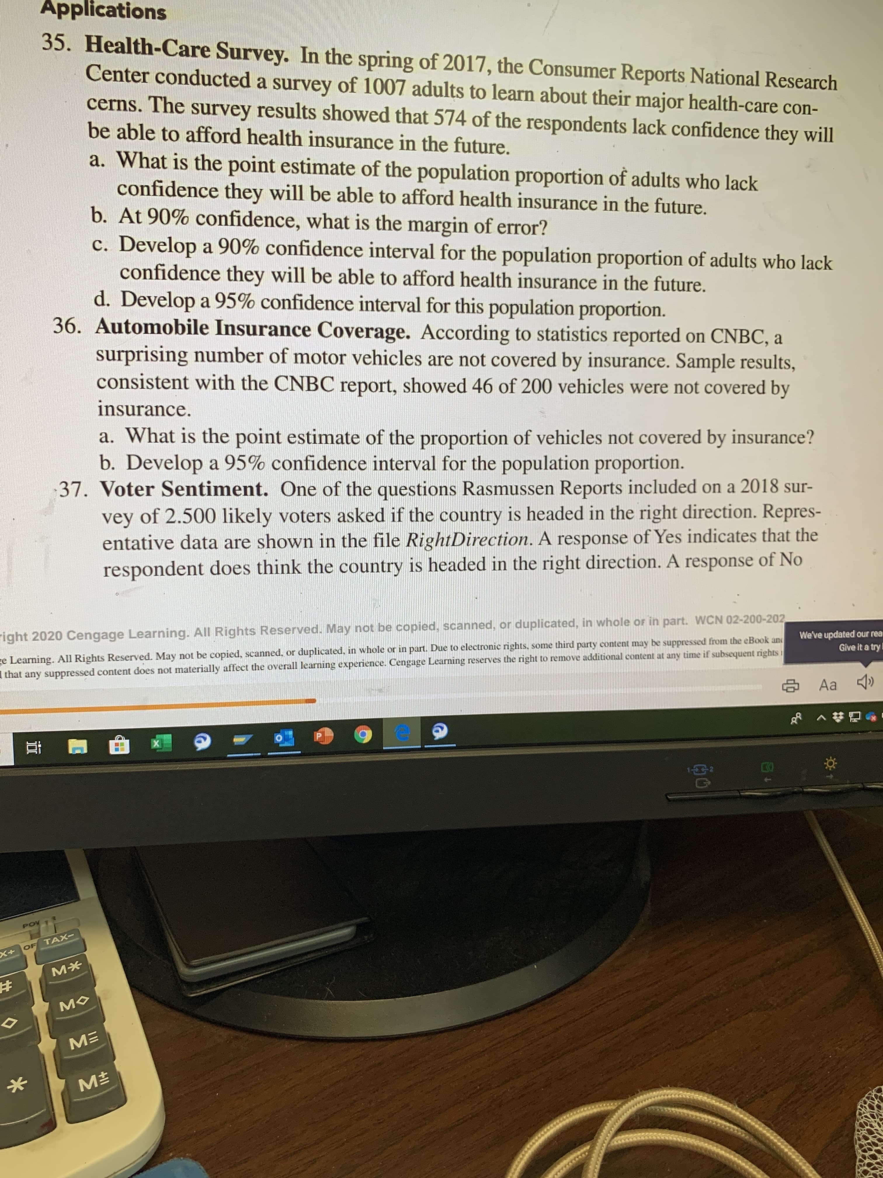 Applications
35. Health-Care Survey. In the spring of 2017, the Consumer Reports National Research
Center conducted a survey of 1007 adults to learn about their major health-care con-
cerns. The survey results showed that 574 of the respondents lack confidence they will
be able to afford health insurance in the future.
a. What is the point estimate of the population proportion of adults who lack
confidence they will be able to afford health insurance in the future.
b. At 90% confidence, what is the margin of error?
c. Develop a 90% confidence interval for the population proportion of adults who lack
confidence they will be able to afford health insurance in the future.
d. Develop a 95% confidence interval for this population proportion.
36. Automobile Insurance Coverage. According to statistics reported on CNBC, a
surprising number of motor vehicles are not covered by insurance. Sample results,
consistent with the CNBC report, showed 46 of 200 vehicles were not covered by
insurance.
What is the point estimate of the proportion of vehicles not covered by insurance?
b. Develop a 95% confidence interval for the population proportion.
37. Voter Sentiment. One of the questions Rasmussen Reports included
vey of 2.500 likely voters asked if the country is headed in the right direction. Repres-
entative data are shown in the file RightDirection. A response of Yes indicates that the
respondent does think the country is headed in the right direction. A response of No
right 2020 Cengage Learning. All Rights Reserved. May not be copied, scanned, or duplicated, in whole or in part. WCN 02-200-202
e Learning. All Rights Reserved. May not be copied, scanned, or duplicated, in whole or in part. Due to electronic rights, some third party content may be suppressed from the eBook and
that any suppressed content does not materially affect the overall learning experience. Cengage Learning reserves the right to remove additional content at any time if subsequent rights
We've updated our rea
Give it a try
Aa
POV
OF TAX-
X+
M*
MO
M
M±
