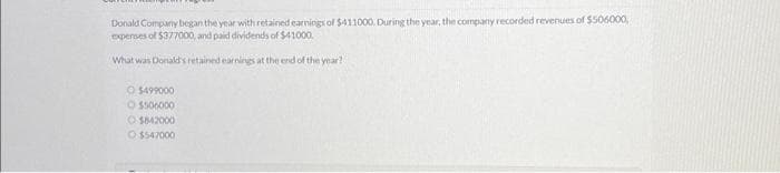 Donald Company began the year with retained earnings of $411000. During the year, the company recorded revenues of $506000,
expenses of $377000, and paid dividends of $41000.
What was Donald's retained earnings at the end of the year?
O $499000
$506000
O $842000
$547000