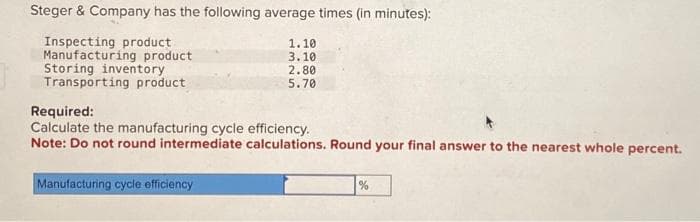 Steger & Company has the following average times (in minutes):
Inspecting product
Manufacturing product
Storing inventory
Transporting product
1.10
3.10
Manufacturing cycle efficiency
2.80
5.70
Required:
Calculate the manufacturing cycle efficiency.
Note: Do not round intermediate calculations. Round your final answer to the nearest whole percent.
%