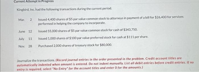 Current Attempt in Progress
Kingbird, Inc. had the following transactions during the current period.
Mar. 2
Issued 4,400 shares of $5 par value common stock to attorneys in payment of a bill for $26,400 for services
performed in helping the company to incorporate.
Issued 55,000 shares of $5 par value common stock for cash of $343,750.
Issued 1,000 shares of $100 par value preferred stock for cash at $111 per share.
June 12
July 11
Nov. 28 Purchased 2,000 shares of treasury stock for $80,000.
Journalize the transactions. (Record journal entries in the order presented in the problem. Credit account titles are
automatically indented when amount is entered. Do not indent manually. List all debit entries before credit entries. If no
entry is required, select "No Entry" for the account titles and enter 0 for the amounts.)