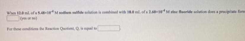 When 12.0 mL of a 5.48x10 M sodium sulfide solution is combined with 18.0 mL of a 2.60x10 M zine fluoride solution does a precipitate form
(yes or no)
For these conditions the Reaction Quotient, Q, is equal to

