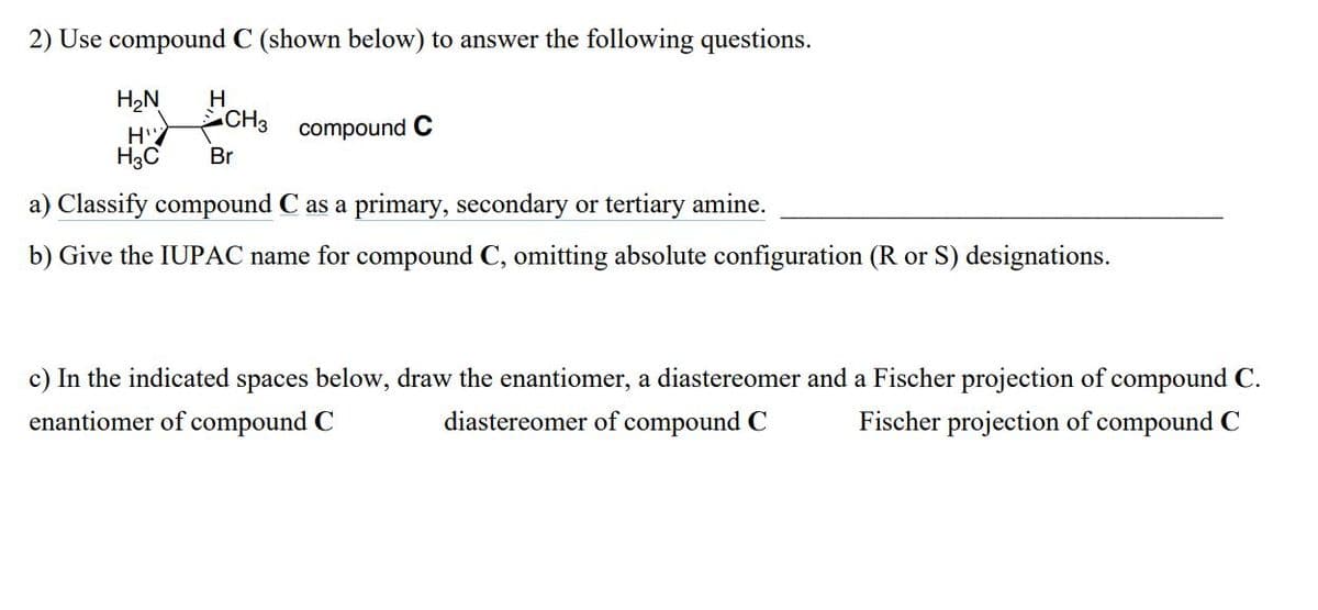 2) Use compound C (shown below) to answer the following questions.
H2N
H
CH3 compound C
H"
H3C
Br
a) Classify compound C as a primary, secondary or tertiary amine.
b) Give the IUPAC name for compound C, omitting absolute configuration (R or S) designations.
c) In the indicated spaces below, draw the enantiomer, a diastereomer and a Fischer projection of compound C.
enantiomer of compound C
diastereomer of compound C
Fischer projection of compound C
