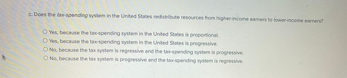 c. Does the tax-spending system in the United States redistribute resources from higher-income earners to lower-income earners?
O Yes, because the tax-spending system in the United States is proportional.
O Yes, because the tax-spending system in the United States is progressive.
O No, because the tax system is regressive and the tax-spending system is progressive.
O No, because the tax system is progressive and the tax-spending system is regressive.
