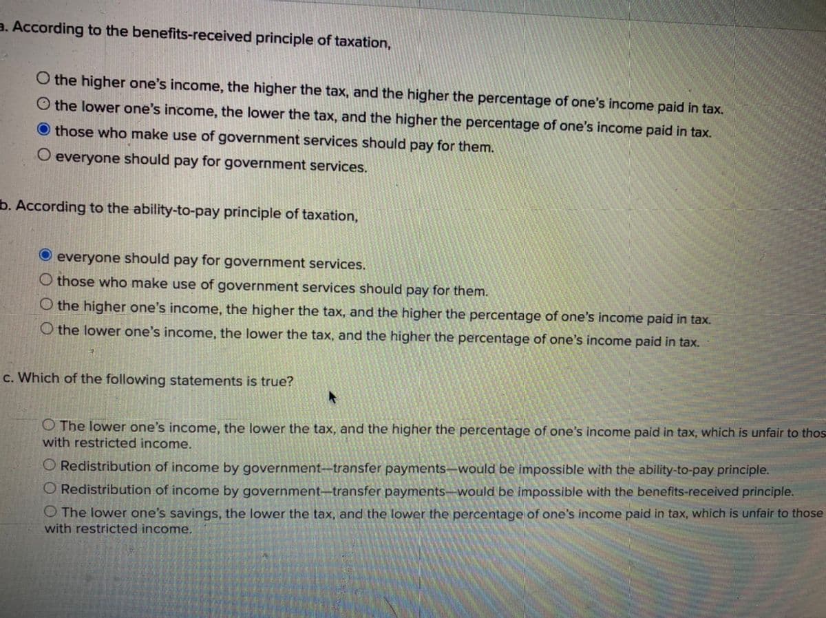 3. According to the benefits-received principle of taxation,
O the higher one's income, the higher the tax, and the higher the percentage of one's income paid in tax.
O the lower one's income, the lower the tax, and the higher the percentage of one's income paid in tax.
those who make use of government services should pay for them.
O everyone should pay for government services.
b. According to the ability-to-pay principle of taxation,
everyone should pay for government services.
O those who make use of government services should pay for them.
O the higher one's income, the higher the tax, and the higher the percentage of one's income paid in tax.
O the lower one's income, the lower the tax, and the higher the percentage of one's income paid in tax.
c. Which of the following statements is true?
O The lower one's income, the lower the tax, and the higher the percentage of one's income paid in tax, which is unfair to thos
with restricted income.
O Redistribution of income by government-transfer payments-would be impossible with the ability-to-pay principle.
O Redistribution of income by government–transfer payments–would be impossible with the benefits-received principle.
O The lower one's savings, the lower the tax, and the lower the percentage of one's income paid in tax, which is unfair to those
with restricted income.
