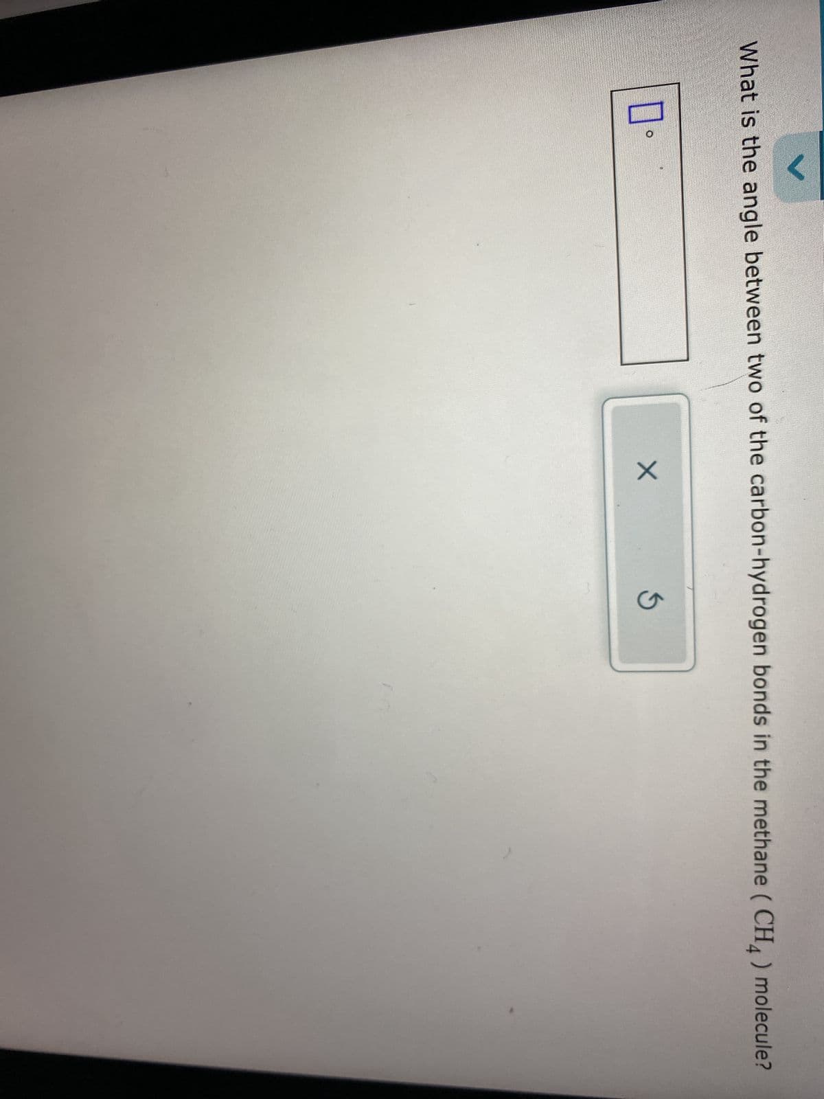 V
What is the angle between two of the carbon-hydrogen bonds in the methane (CH4) molecule?
口。
X
G