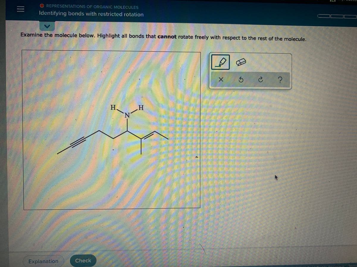 REPRESENTATIONS OF ORGANIC MOLECULES
Identifying bonds with restricted rotation
Examine the molecule below. Highlight all bonds that cannot rotate freely with respect to the rest of the molecule.
H.
H.
N.
Explanation
Check
