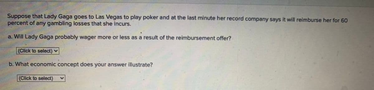 Suppose that Lady Gaga goes to Las Vegas to play poker and at the last minute her record company says it will reimburse her for 60
percent of any gambling losses that she incurs.
a. Will Lady Gaga probably wager more or less as a result of the reimbursement offer?
(Click to select)
b. What economic concept does your answer illustrate?
(Click to select)
