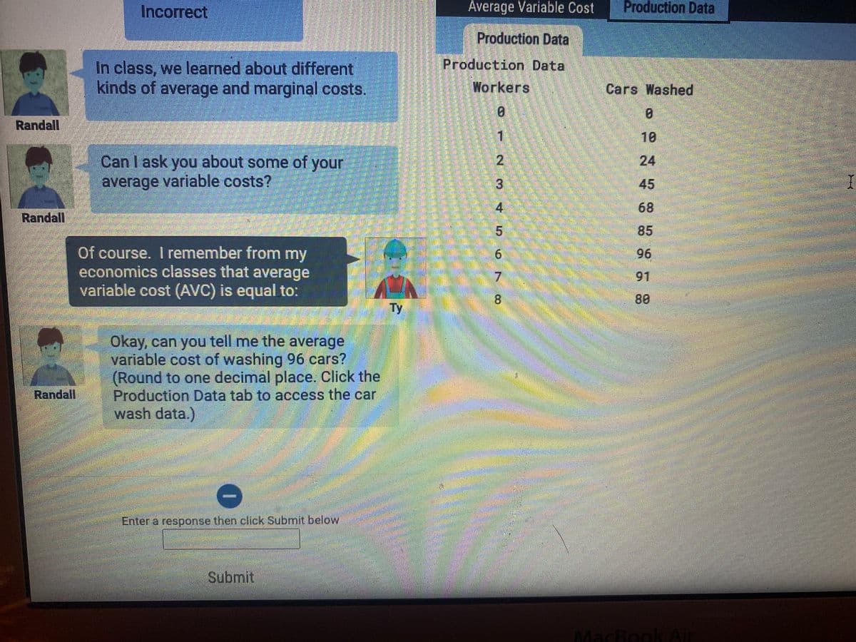 Incorrect
Average Variable Cost
Production Data
Production Data
Production Data
In class, we learned about different
kinds of average and marginal costs.
Workers
Cars Washed
Randall
10
2
24
Can I ask you about some of your
average variable costs?
3
45
4
68
Randall
85
Of course. I remember from my
economics classes that average
variable cost (AVC) is equal to:
96
91
8.
80
Ty
Okay, can you tell me the average
variable cost of washing 96 cars?
(Round to one decimal place. Click the
Production Data tab to access the car
wash data.)
Randall
Enter a response then click Submit below
Submit
MacBook Air
3145
670o
