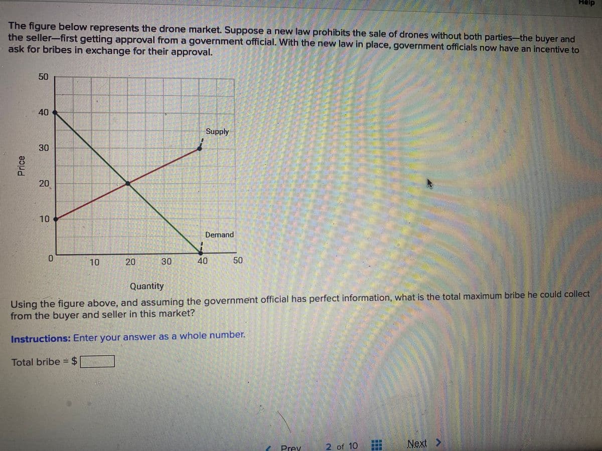 Help
The figure below represents the drone market. Suppose a new law prohibits the sale of drones without both parties-the buyer and
the seller-first getting approval from a government official. With the new law in place, government officials now have an incentive to
ask for bribes in exchange for their approval.
50
40
Supply
30
10
Dernand
10
20
30
40
50
Quantity
Using the figure above, and assuming the government official has perfect information, what is the total maximum bribe he could collect
from the buyer and seller in this market?
Instructions: Enter your answer as a whole number.
Total bribe =24
2 of 10
Next>
Prev
Price
20
