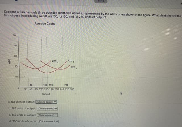 Saved
Suppose a firm has only three possible plant-size options, represented by the ATC curves shown in the figure. What plant size will the
firm choose in producing (a) 50, (b) 130, (c) 160, and (d) 250 units of output?
Average Costs
50
40
30
ATC
ATC
ATC,
20
10
130 160
250
50
30 60 90 120 150 180 210 240 270 300
Output
a. 50 units of output: (Click to select)
b. 130 units of output: (Click to select)
c. 160 units of output: (Click to select)
d. 250 units of output: (Click to select)
ATC
