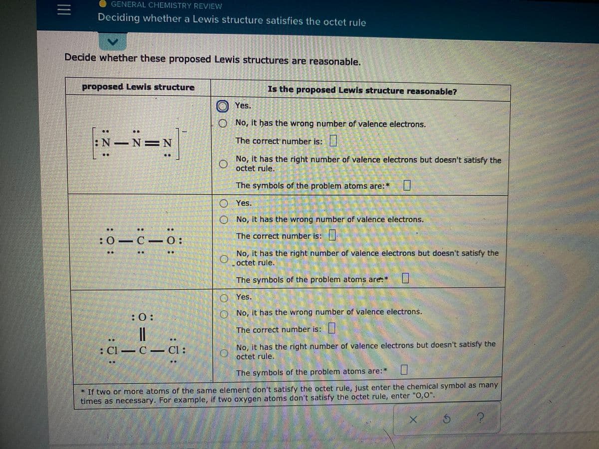 GENERAL CHEMISTRY REVIEW
三I
Deciding whether a Lewis structure satisfies the octet rule
Decide whether these proposed Lewis structures are reasonable.
proposed Lewis structure
Is the proposed Lewis structure reasonable?
O Yes.
No, it has the wrong number of valence electrons.
:N N=N
The correct number is:
No, it has the right number of valence electrons but doesn't satisfy the
octet rule.
The symbols of the problem atoms are:*
O Yes.
O No, it has the wrong number of valence electrons,.
The correct number is:
:0-C 0:
No, it has the right number of valence electrons but doesn't satisfy the
octet rule.
The symbols of the problem atoms are*
O Yes.
) No, it has the wrong number of valence electrons.
:0:
The correct number is:
: Cl C Cl :
No, it has the right number of valence electrons but doesn't satisfy the
octet rule.
The symbols of the problem atoms are:*
If two or more atoms of the same element don't satisfy the octet rule, just enter the chemical symbol as many
times as necessary. For example, if two oxygen atoms don't satisfy the octet rule, enter "O,0".
