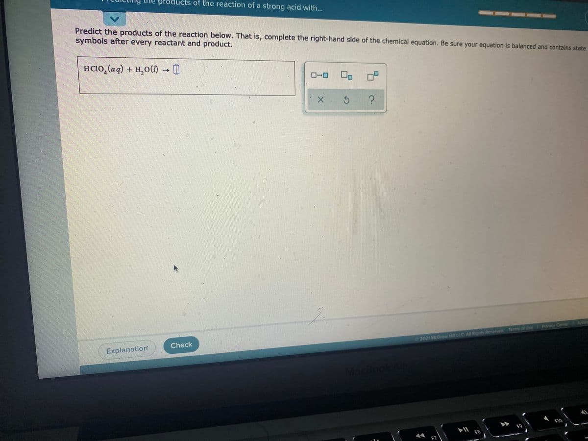 products of the reaction of a strong acid with...
Predict the products of the reaction below. That is, complete the right-hand side of the chemical equation. Be sure your equation is balanced and contains state
symbols after every reactant and product.
HCIO, (aq) + H,0()
Explanation
Check
2021 McGraw Hilt LLC All Rights Reserved Terms of Une Procy Center f Acces
MacBoo
F9
F10
F7
F8
