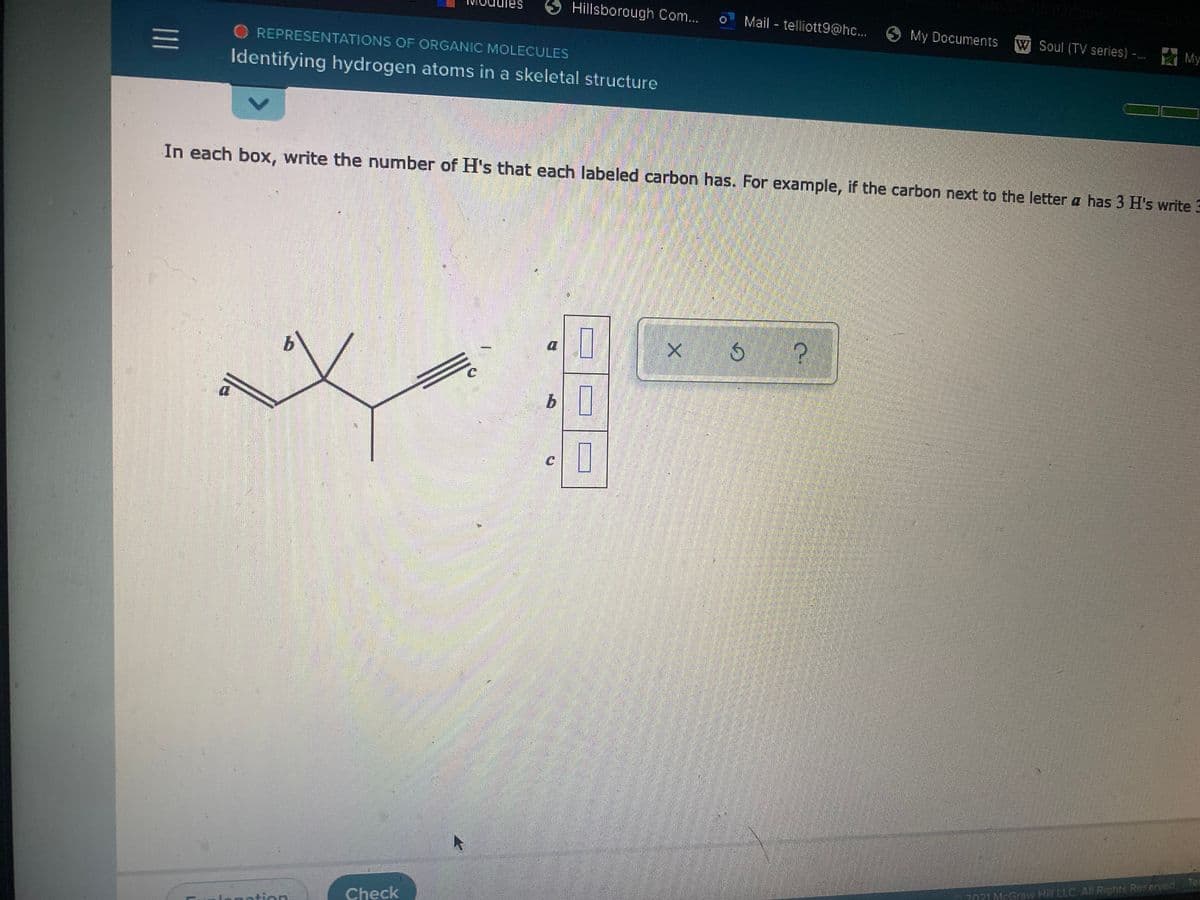 Hillsborough Com...
Mail - telliott9@hc...
My Documents
W Soul (TV series) -
A My
REPRESENTATIONS OF ORGANIC MOLECULES
Identifying hydrogen atoms in a skeletal structure
In each box, write the number of H's that each labeled carbon has. For example, if the carbon next to the letter a has 3 H's write 3
Tes
2021McGraw Hill LLC All Rights Reserved
Check
nation
<>
