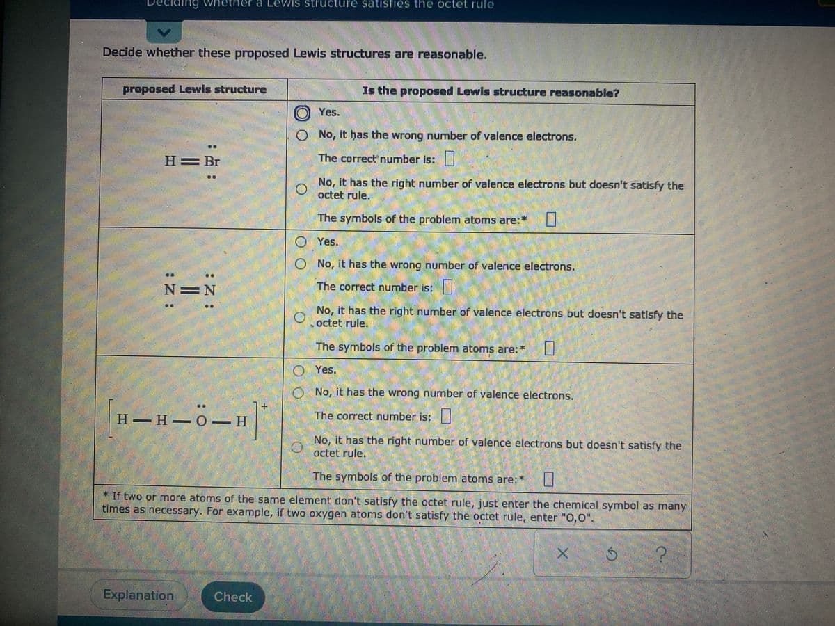 whether a Lewis structure satisfies the octet ruIle
Decide whether these proposed Lewis structures are reasonable.
proposed Lewis structure
Is the proposed Lewis structure reasonable?
O Yes.
O No, it has the wrong number of valence electrons.
H= Br
The correct number is:
No, it has the right number of valence electrons but doesn't satisfy the
octet rule.
The symbols of the problem atoms are:*
Yes.
No, it has the wrong number of valence electrons.
N=N
The correct number is:
No, it has the right number of valence electrons but doesn't satisfy the
octet rule,
The symbols of the problem atoms are:*
O Yes.
O No, it has the wrong number of valence electrons.
H H O H
.
The correct number is:
No, it has the right number of valence electrons but doesn't satisfy the
octet rule,
The symbols of the problem atoms are:*
If two or more atoms of the same element don't satisfy the octet rule, just enter the chemical symbol as manyY
times as necessary. For example, if two oxygen atoms don't satisfy the octet rule, enter "0,0".
Explanation
Check
