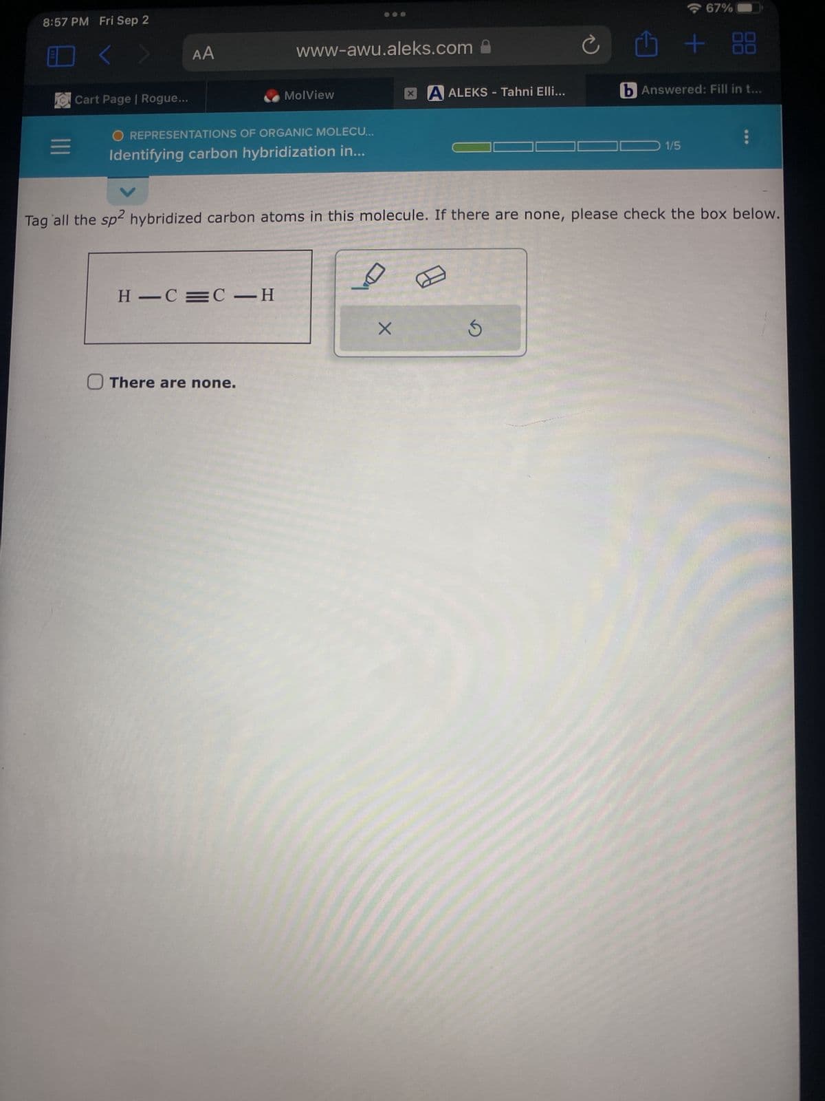 8:57 PM Fri Sep 2
=
<
Cart Page | Rogue...
AA
www-awu.aleks.com
O REPRESENTATIONS OF ORGANIC MOLECU...
Identifying carbon hybridization in...
H-C=C-H
MolView
O There are none.
DA
XA ALEKS - Tahni Elli...
X
Ć
Tag all the sp2 hybridized carbon atoms in this molecule. If there are none, please check the box below.
Ś
67%
1/5
+ 88
b Answered: Fill in t...