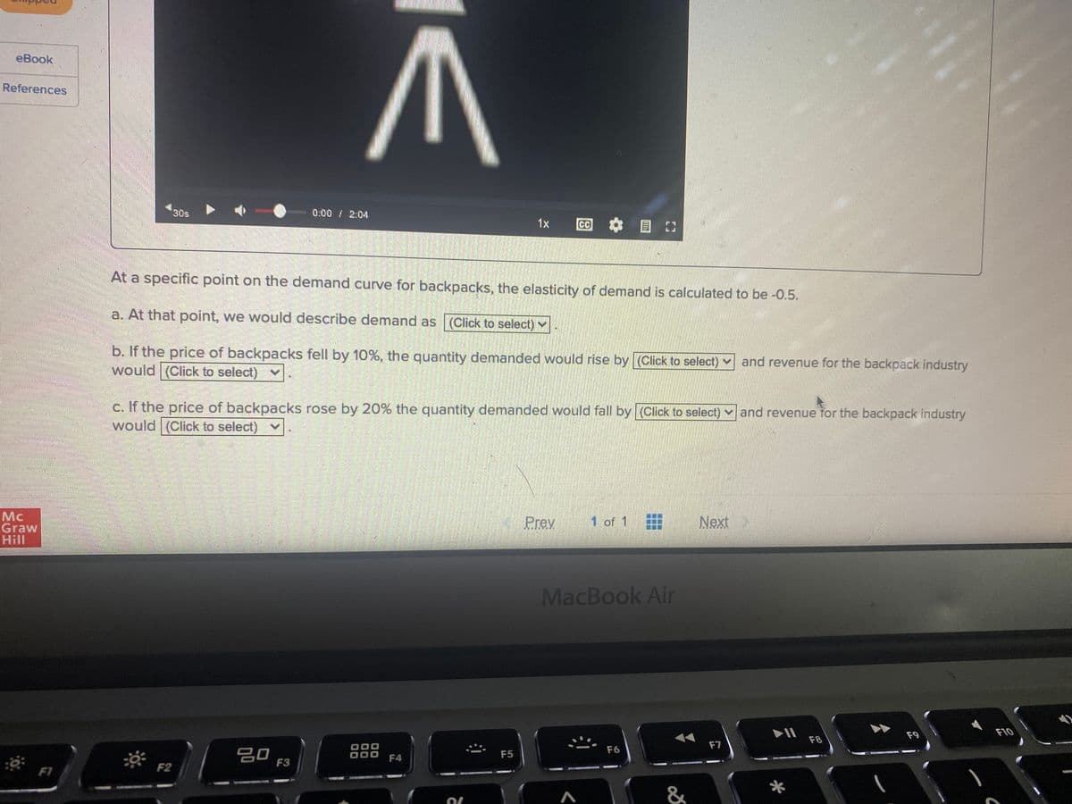 eBook
References
30s
0:00 / 2:04
1x
CC
At a specific point on the demand curve for backpacks, the elasticity of demand is calculated to be -0.5.
a. At that point, we would describe demand as (Click to select) v
b. If the price of backpacks fell by 10%, the quantity demanded would rise by (Click to select) and revenue for the backpack industry
would (Click to select) v
c. If the price of backpacks rose by 20% the quantity demanded would fall by (Click to select) v and revenue for the backpack industry
would (Click to select)
Mc
Graw
Hill
Prev
1 of 1
Next
MacBook Air
F9
F10
F8
F7
F6
20
F3
F5
F4
F1
F2
&
