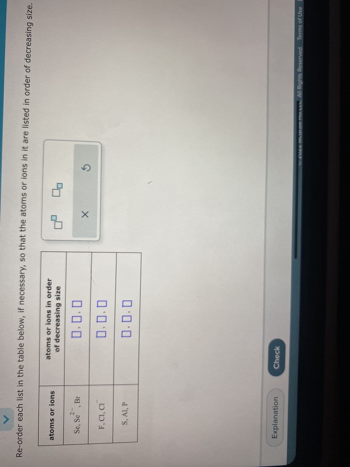 Re-order each list in the table below, if necessary, so that the atoms or ions in it are listed in order of decreasing size.
atoms or ions
2-
Se, Se, Br
F, CI, CI
S, Al, P
Explanation
atoms or ions in order
of decreasing size
0.0.0
0.0.0
0.0.0
Check
X
00
G
Ⓒ2022 MCGIDw Mill LLC. All Rights Reserved. Terms of Use