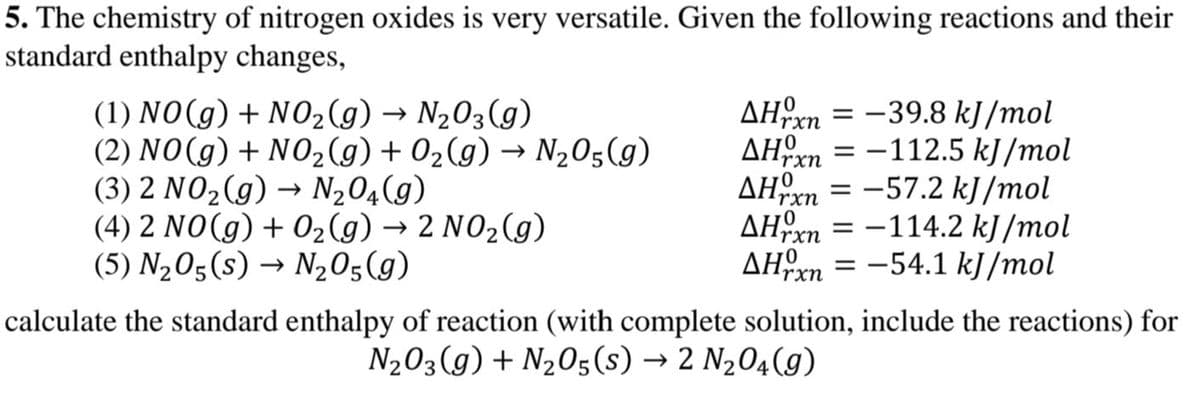 5. The chemistry of nitrogen oxides is very versatile. Given the following reactions and their
standard enthalpy changes,
(1) NO(g) + N02(g) → N203(g)
(2) NO(g) + N02 (g) + 02(g) → N,05(g)
(3) 2 NO2(g) → N204(g)
(4) 2 NO(g) + 02 (g) → 2 NO2(g)
(5) N205(s) → N205(g)
AHxn = -39.8 kJ/mol
AHrn = -112.5 kJ/mol
AHxn = -57.2 kJ /mol
AHrn = -114.2 kJ /mol
AHxn
-54.1 kJ /mol
calculate the standard enthalpy of reaction (with complete solution, include the reactions) for
N203(g) + N205(s) → 2 N204(g)
