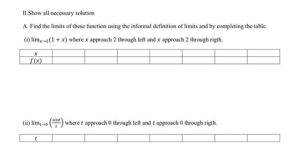 II.Show all necessary solution
A. Find the limits of these function using the informal definition of limits and by completing the table.
(i) limx--2(1+ x) where x approach 2 through left and x approach 2 through rigth.
f(x)
(ii) limo () where t approach 0 through left and t approach 0 through rigth.
