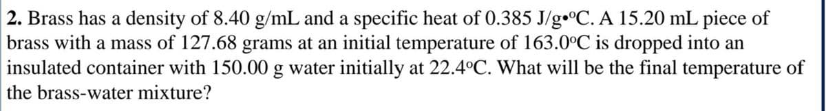 2. Brass has a density of 8.40 g/mL and a specific heat of 0.385 J/g•°C. A 15.20 mL piece of
brass with a mass of 127.68 grams at an initial temperature of 163.0°C is dropped into an
insulated container with 150.00 g water initially at 22.4°C. What will be the final temperature of
the brass-water mixture?
