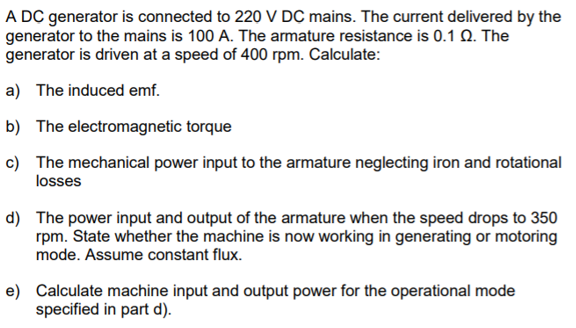 A DC generator is connected to 220 V DC mains. The current delivered by the
generator to the mains is 100 A. The armature resistance is 0.1 Q. The
generator is driven at a speed of 400 rpm. Calculate:
a) The induced emf.
b) The electromagnetic torque
c) The mechanical power input to the armature neglecting iron and rotational
losses
