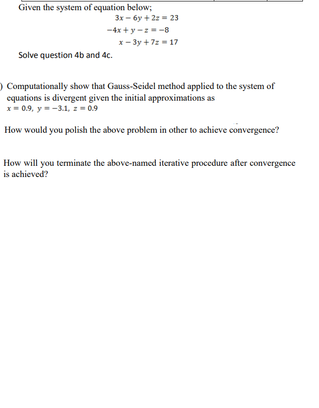 Given the system of equation below;
3x – 6y + 2z = 23
-4x + y – z = -8
x – 3y +7z = 17
Solve question 4b and 4c.
) Computationally show that Gauss-Seidel method applied to the system of
equations is divergent given the initial approximations as
x = 0.9, y = -3.1, z = 0.9
How would you polish the above problem in other to achieve convergence?
How will you terminate the above-named iterative procedure after convergence
is achieved?
