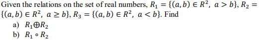 Given the relations on the set of real numbers, R1 = {(a, b) E R², a > b}, R2 =
{(a,b) E R?, a > b}, R3 = {(a, b) E R², a < b}. Find
a) R1OR2
b) Rị • R2
