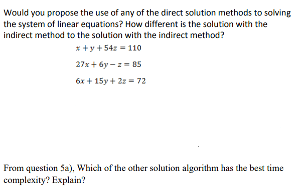 Would you propose the use of any of the direct solution methods to solving
the system of linear equations? How different is the solution with the
indirect method to the solution with the indirect method?
x +y + 54z = 110
27x + 6y – z = 85
6x + 15y + 2z = 72
From question 5a), Which of the other solution algorithm has the best time
complexity? Explain?
