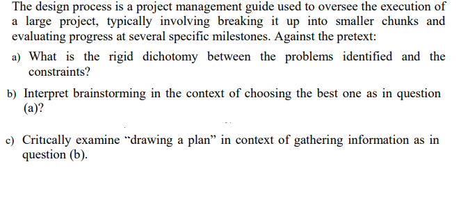 The design process is a project management guide used to oversee the execution of
a large project, typically involving breaking it up into smaller chunks and
evaluating progress at several specific milestones. Against the pretext:
a) What is the rigid dichotomy between the problems identified and the
constraints?
b) Interpret brainstorming in the context of choosing the best one as in question
(a)?
c) Critically examine "drawing a plan" in context of gathering information as in
question (b).
