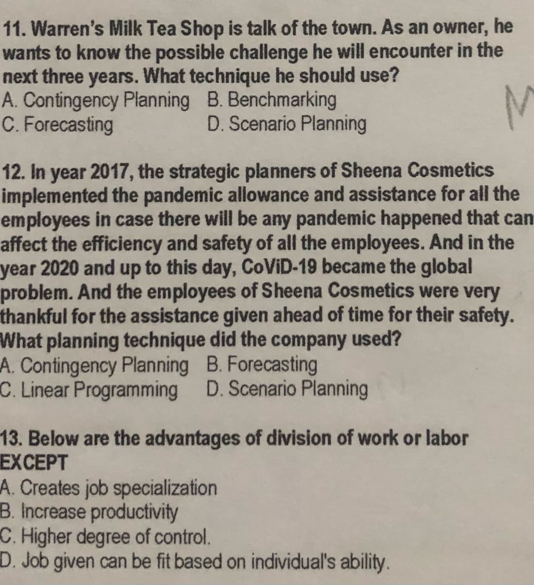 11. Warren's Milk Tea Shop is talk of the town. As an owner, he
wants to know the possible challenge he will encounter in the
next three years. What technique he should use?
A. Contingency Planning B. Benchmarking
C. Forecasting
D. Scenario Planning
12. In year 2017, the strategic planners of Sheena Cosmetics
implemented the pandemic allowance and assistance for all the
employees in case there will be any pandemic happened that can
affect the efficiency and safety of all the employees. And in the
year 2020 and up to this day, COVID-19 became the global
problem. And the employees of Sheena Cosmetics were very
thankful for the assistance given ahead of time for their safety.
What planning technique did the company used?
A. Contingency Planning B. Forecasting
C. Linear Programming D. Scenario Planning
13. Below are the advantages of division of work or labor
ЕXCEPT
A. Creates job specialization
B. Increase productivity
C. Higher degree of control.
D. Job given can be fit based on individual's ability.
