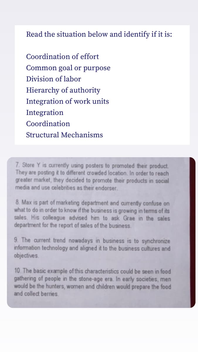 Read the situation below and identify if it is:
Coordination of effort
Common goal or purpose
Division of labor
Hierarchy of authority
Integration of work units
Integration
Coordination
Structural Mechanisms
7. Store Y is currently using posters to promoted their product.
They are posting it to different crowded location. In order to reach
greater market, they decided to promote their products in social
media and use celebrities as their endorser.
8. Max is part of marketing department and currently confuse on
what to do in order to know if the business is growing in tems of its
sales. His colleague advised him to ask Grae in the sales
department for the report of sales of the business.
9. The current trend nowadays in business is to synchronize
information technology and aligned it to the business cultures and
objectives.
10. The basic example of this characteristics could be seen in food
gathering of people in the stone-age era. In early societies, men
would be the hunters, women and children would prepare the food
and collect berries.
