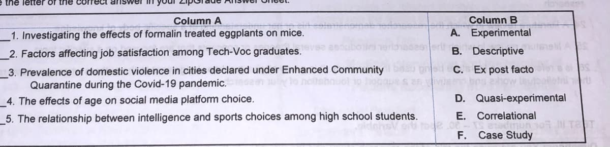 e the letter of the correct answer lin yo
Column A
Column B
1. Investigating the effects of formalin treated eggplants on mice.
A. Experimental
2. Factors affecting job satisfaction among Tech-Voc graduates.
B. Descriptive
3. Prevalence of domestic violence in cities declared under Enhanced Community
C. Ex post facto
Quarantine during the Covid-19 pandemic.ser
ot 10
4. The effects of age on social media platform choice.
D. Quasi-experimental
_5. The relationship between intelligence and sports choices among high school students.
E. Correlational
TaT
F. Case Study
