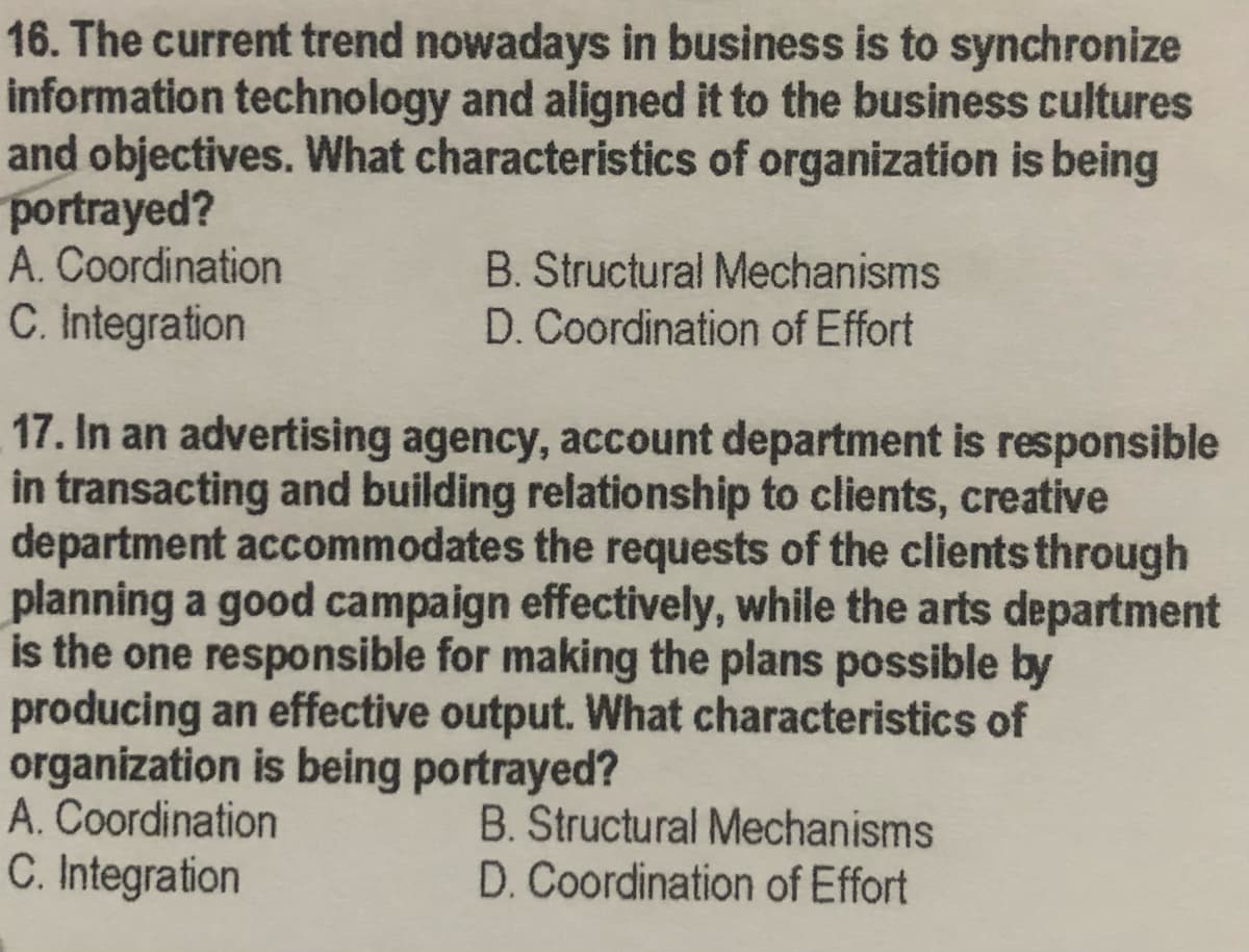 16. The current trend nowadays in business is to synchronize
information technology and aligned it to the business cultures
and objectives. What characteristics of organization is being
portrayed?
A. Coordination
C. Integration
B. Structural Mechanisms
D. Coordination of Effort
17. In an advertising agency, account department is responsible
in transacting and building relationship to clients, creative
department accommodates the requests of the clients through
planning a good campaign effectively, while the arts department
is the one responsible for making the plans possible by
producing an effective output. What characteristics of
organization is being portrayed?
A. Coordination
C. Integration
B. Structural Mechanisms
D. Coordination of Effort
