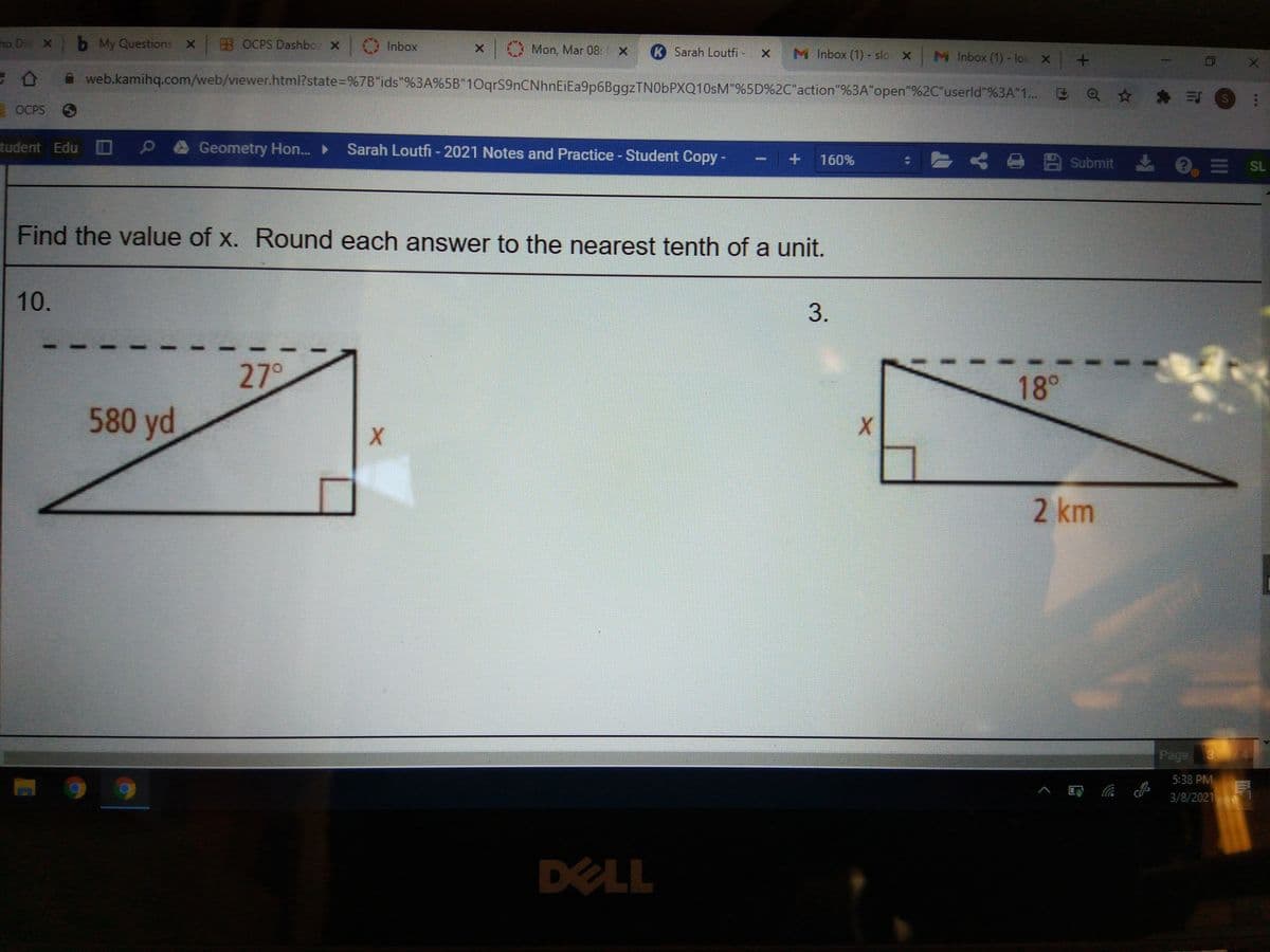 ho Die X b My Questions
X OCPS Dashbo X Inbox
Mon, Mar 08: x K Sarah Loutfi
M Inbox (1)- slo X
M Inbox (1)- lou x +
ひ
web.kamihq.com/web/viewer.html?state=D%7B"ids"%3A%5B"10qrS9nCNhnEiEa9p6BggzTN0bPXQ10sM"%5D%2C"action"%3A"open"%2C"userld"%3A"1... Q* * S
OCPS O
tudent Edu D
Geometry Hon.
Sarah Loutfi - 2021 Notes and Practice - Student Copy-
とくo 四 submit
160%
O = SL
Find the value of x. Round each answer to the nearest tenth of a unit.
10.
3.
27°
18°
580 yd
2 km
Page 3
5:38 PM
3/8/2021
DELL
