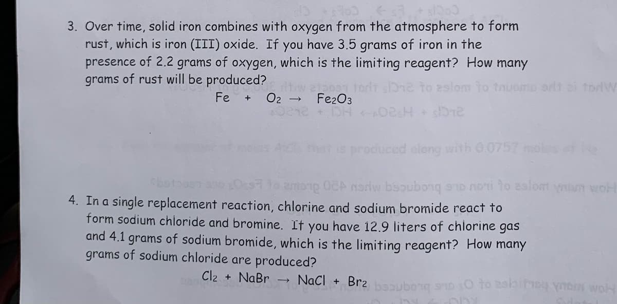 + s1000
3. Over time, solid iron combines with oxygen from the atmosphere to form
rust, which is iron (III) oxide. If you have 3.5 grams of iron in the
presence of 2.2 grams of oxygen, which is the limiting reagent? How many
grams of rust will be produced?
Fe
+ 0₂
tw 2100 forit sone to eslom to tnuomo orlt ei torW
Fe2O3
→
<-02sH + $72
is produced along with 0.0757 mol
among OCA norw bsoubong suo nori to aslom yam wot
botoost
4. In a single replacement reaction, chlorine and sodium bromide react to
form sodium chloride and bromine. If you have 12.9 liters of chlorine gas
and 4.1 grams of sodium bromide, which is the limiting reagent? How many
grams of sodium chloride are produced?
Cl₂ + NaBr → NaCl + Brz bubong sa o to ask on wol
PANC