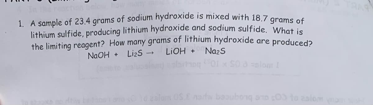 1. A sample of 23.4 grams of sodium hydroxide is mixed with 18.7 grams of
lithium sulfide, producing lithium hydroxide and sodium sulfide. What is
the limiting reagent? How many grams of lithium hydroxide are produced?
NaOH + Li₂S →→ LiOH + Na₂S
biroq 01 x 50.8 =slom [
Yo zolom OS.E nsriw bubong 00 to aslom nom