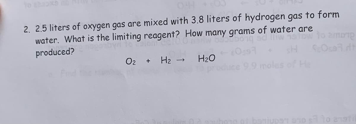 2. 2.5 liters of oxygen gas are mixed with 3.8 liters of hydrogen gas to form
water. What is the limiting reagent? How many grams of water are
to Colont
on o
produced?
02 +
H₂ → H₂O
097
ce 9.9 moles of He
among
ScOsart
per to enstil