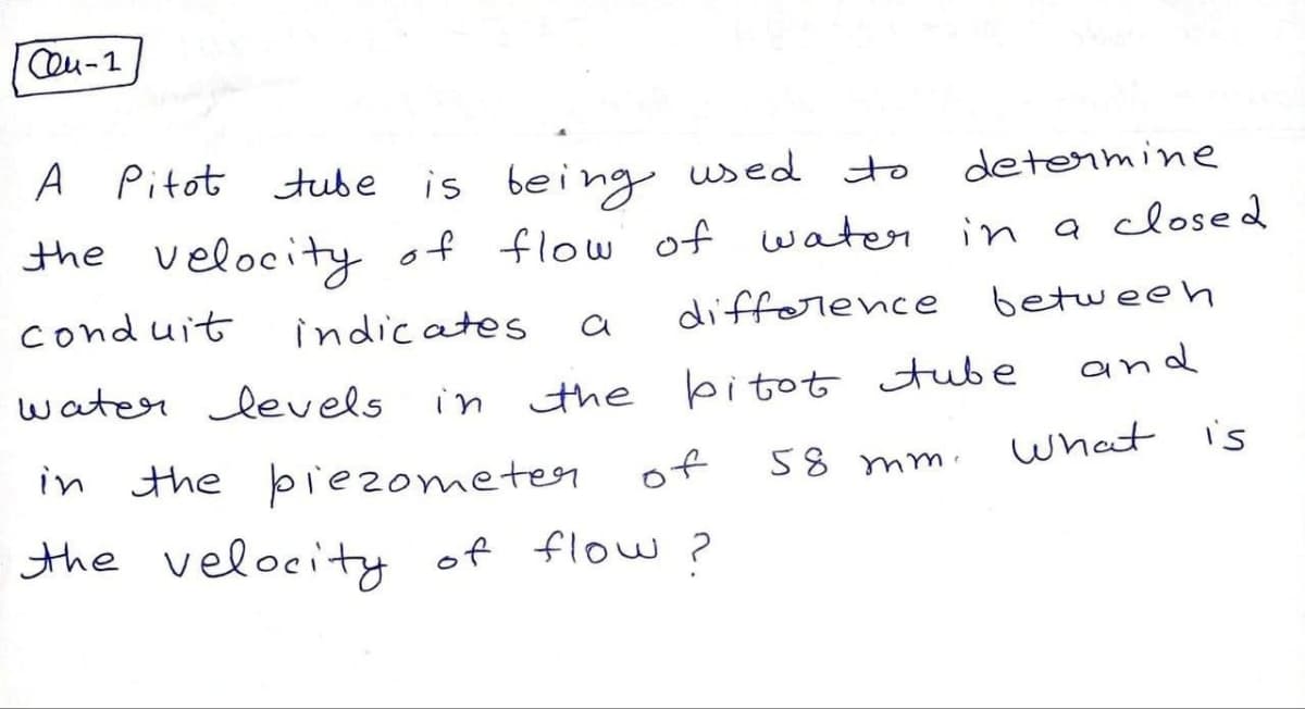 Ceu-1
A Pitot tube
is being used to
determine
the velocity of flow of water in a closed
conduit
indicates
difference
between
а
water levels
and
bitot tube
in the
in the piezometer of
the velocity of flow?
58 mm.
What
is