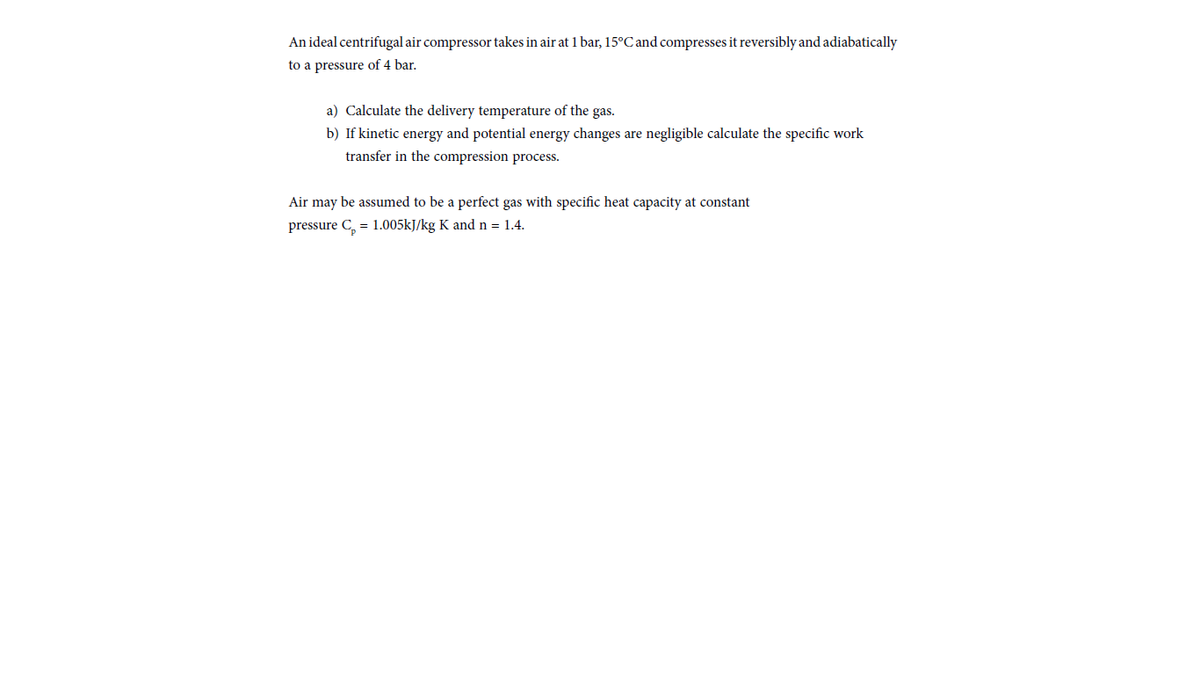 An ideal centrifugal air compressor takes in air at 1 bar, 15°C and compresses it reversibly and adiabatically
to a pressure of 4 bar.
a) Calculate the delivery temperature of the gas.
b) If kinetic energy and potential energy changes are negligible calculate the specific work
transfer in the compression process.
Air may be assumed to be a perfect gas with specific heat capacity at constant
pressure C, = 1.005kJ/kg K andn = 1.4.
