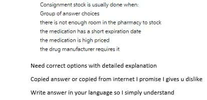 Consignment stock is usually done when:
Group of answer choices
there is not enough room in the pharmacy to stock
the medication has a short expiration date
the medication is high priced
the drug manufacturer requires it
Need correct options with detailed explanation
Copied answer or copied from internet I promise I gives u dislike
Write answer in your language so I simply understand
