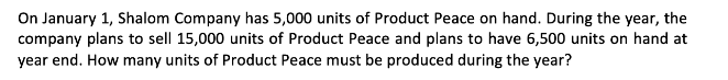 On January 1, Shalom Company has 5,000 units of Product Peace on hand. During the year, the
company plans to sell 15,000 units of Product Peace and plans to have 6,500 units on hand at
year end. How many units of Product Peace must be produced during the year?