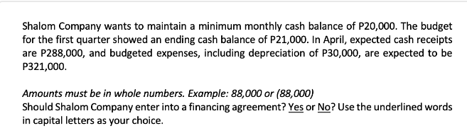 Shalom Company wants to maintain a minimum monthly cash balance of P20,000. The budget
for the first quarter showed an ending cash balance of P21,000. In April, expected cash receipts
are P288,000, and budgeted expenses, including depreciation of P30,000, are expected to be
P321,000.
Amounts must be in whole numbers. Example: 88,000 or (88,000)
Should Shalom Company enter into a financing agreement? Yes or No? Use the underlined words
in capital letters as your choice.