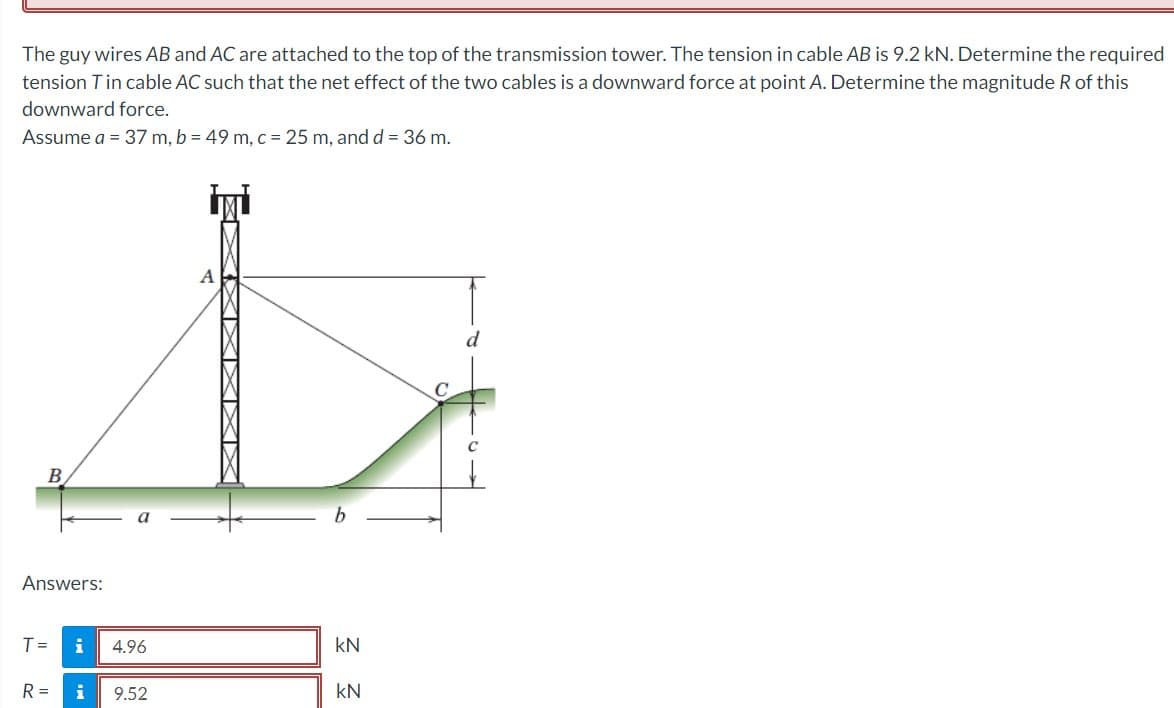 The guy wires AB and AC are attached to the top of the transmission tower. The tension in cable AB is 9.2 kN. Determine the required
tension T in cable AC such that the net effect of the two cables is a downward force at point A. Determine the magnitude R of this
downward force.
Assume a = 37 m, b = 49 m, c = 25 m, and d = 36 m.
B
Answers:
T =
i
4.96
R= i 9.52
XXXI
b
kN
KN