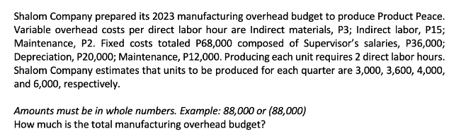 Shalom Company prepared its 2023 manufacturing overhead budget to produce Product Peace.
Variable overhead costs per direct labor hour are Indirect materials, P3; Indirect labor, P15;
Maintenance, P2. Fixed costs totaled P68,000 composed of Supervisor's salaries, P36,000;
Depreciation, P20,000; Maintenance, P12,000. Producing each unit requires 2 direct labor hours.
Shalom Company estimates that units to be produced for each quarter are 3,000, 3,600, 4,000,
and 6,000, respectively.
Amounts must be in whole numbers. Example: 88,000 or (88,000)
How much is the total manufacturing overhead budget?