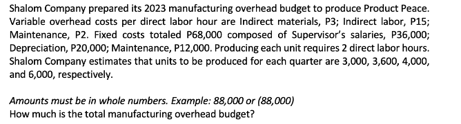 Shalom Company prepared its 2023 manufacturing overhead budget to produce Product Peace.
Variable overhead costs per direct labor hour are Indirect materials, P3; Indirect labor, P15;
Maintenance, P2. Fixed costs totaled P68,000 composed of Supervisor's salaries, P36,000;
Depreciation, P20,000; Maintenance, P12,000. Producing each unit requires 2 direct labor hours.
Shalom Company estimates that units to be produced for each quarter are 3,000, 3,600, 4,000,
and 6,000, respectively.
Amounts must be in whole numbers. Example: 88,000 or (88,000)
How much is the total manufacturing overhead budget?