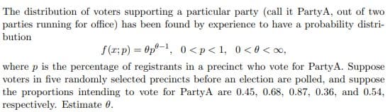 The distribution of voters supporting a particular party (call it PartyA, out of two
parties running for office) has been found by experience to have a probability distri-
bution
f(r; p) = Op°-1, 0 <p< 1, 0<0 < o,
where p is the percentage of registrants in a precinct who vote for PartyA. Suppose
voters in five randomly selected precincts before an election are polled, and suppose
the proportions intending to vote for PartyA are 0.45, 0.68, 0.87, 0.36, and 0.54,
respectively. Estimate 0.
