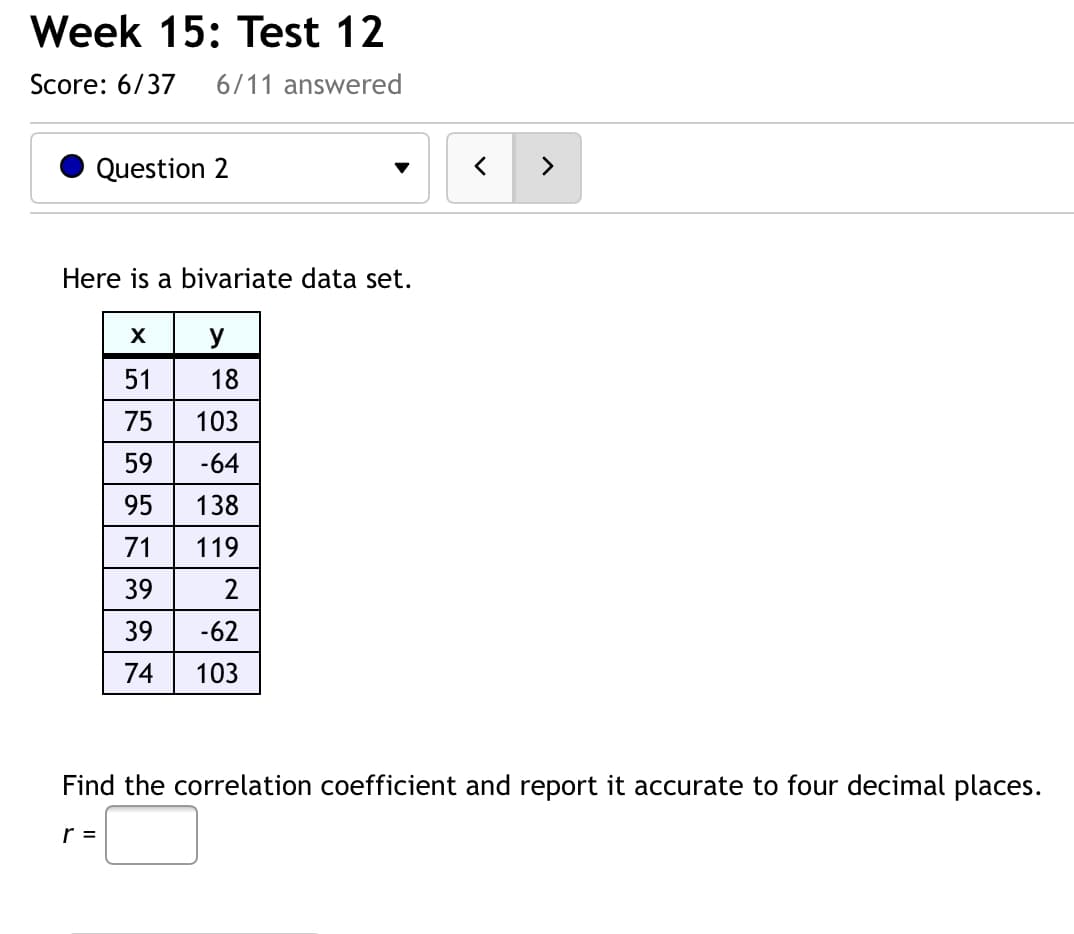 Week 15: Test 12
Score: 6/37
6/11 answered
Question 2
>
Here is a bivariate data set.
y
51
18
75
103
-64
95
138
71
119
39
39
-62
74
103
Find the correlation coefficient and report it accurate to four decimal places.
r =
